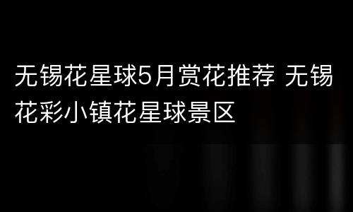 无锡花星球5月赏花推荐 无锡花彩小镇花星球景区