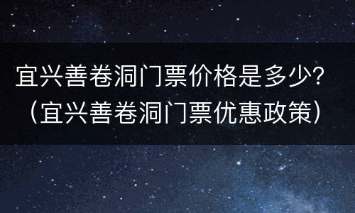 宜兴善卷洞门票价格是多少？（宜兴善卷洞门票优惠政策）
