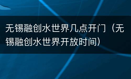 无锡融创水世界几点开门（无锡融创水世界开放时间）