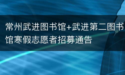 常州武进图书馆+武进第二图书馆寒假志愿者招募通告
