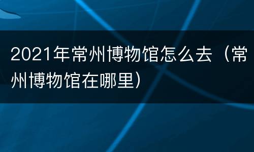 2021年常州博物馆怎么去（常州博物馆在哪里）