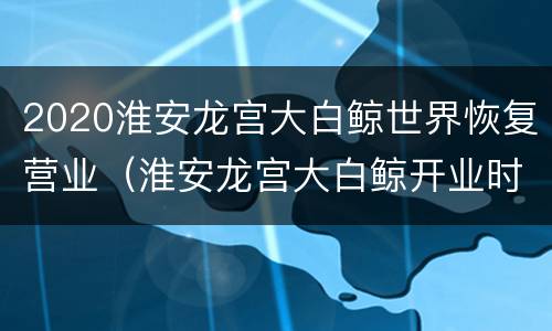 2020淮安龙宫大白鲸世界恢复营业（淮安龙宫大白鲸开业时间）