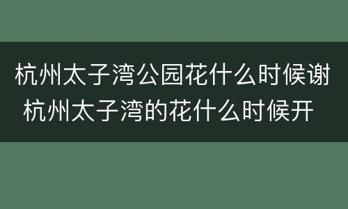杭州太子湾公园花什么时候谢 杭州太子湾的花什么时候开