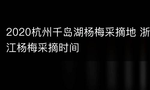 2020杭州千岛湖杨梅采摘地 浙江杨梅采摘时间
