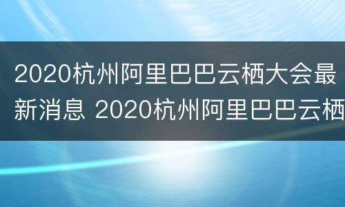 2020杭州阿里巴巴云栖大会最新消息 2020杭州阿里巴巴云栖大会最新消息新闻