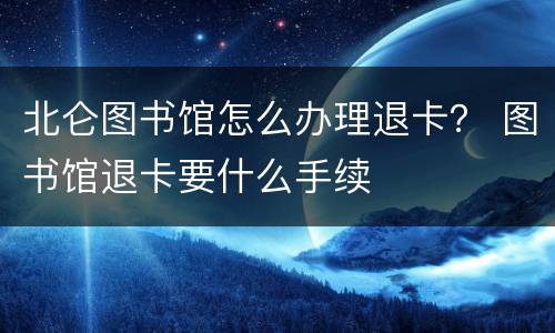 北仑图书馆怎么办理退卡？ 图书馆退卡要什么手续