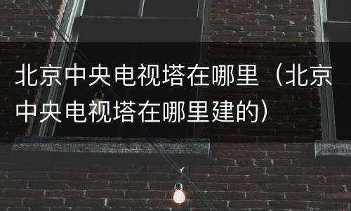 北京中央电视塔在哪里（北京中央电视塔在哪里建的）