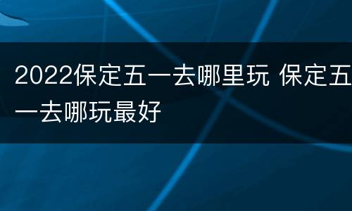 2022保定五一去哪里玩 保定五一去哪玩最好