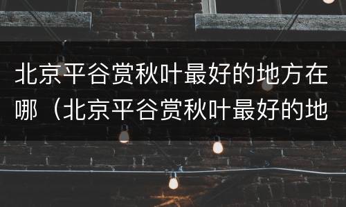 北京平谷赏秋叶最好的地方在哪（北京平谷赏秋叶最好的地方在哪儿）