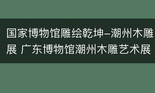 国家博物馆雕绘乾坤-潮州木雕展 广东博物馆潮州木雕艺术展览