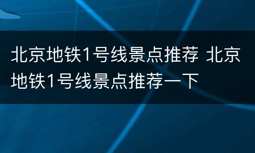 北京地铁1号线景点推荐 北京地铁1号线景点推荐一下