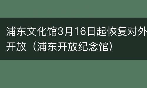 浦东文化馆3月16日起恢复对外开放（浦东开放纪念馆）