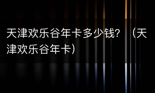 天津欢乐谷年卡多少钱？（天津欢乐谷年卡）
