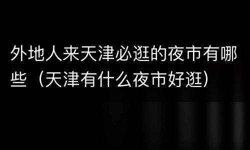 外地人来天津必逛的夜市有哪些（天津有什么夜市好逛）
