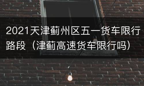 2021天津蓟州区五一货车限行路段（津蓟高速货车限行吗）