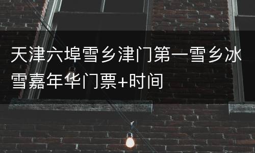 天津六埠雪乡津门第一雪乡冰雪嘉年华门票+时间