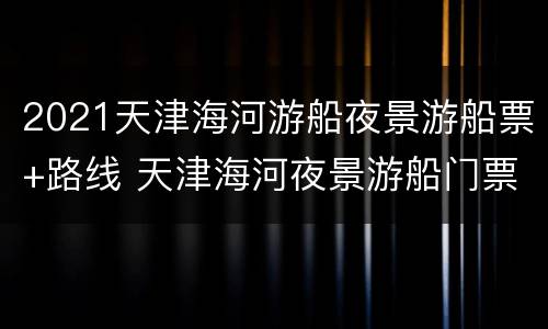 2021天津海河游船夜景游船票+路线 天津海河夜景游船门票