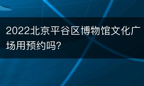 2022北京平谷区博物馆文化广场用预约吗？