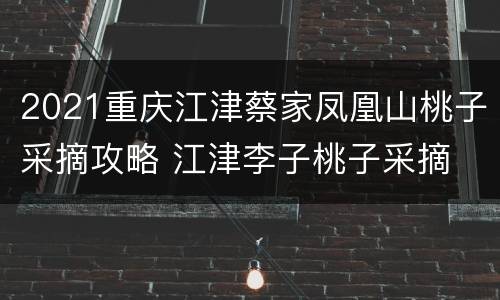 2021重庆江津蔡家凤凰山桃子采摘攻略 江津李子桃子采摘