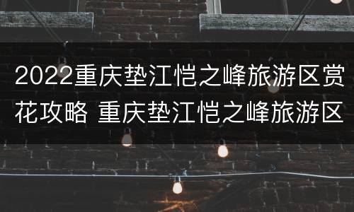 2022重庆垫江恺之峰旅游区赏花攻略 重庆垫江恺之峰旅游区规划图