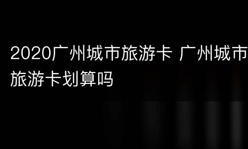 2020广州城市旅游卡 广州城市旅游卡划算吗
