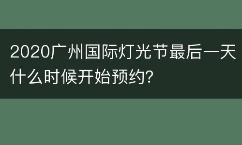 2020广州国际灯光节最后一天什么时候开始预约？