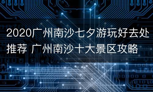 2020广州南沙七夕游玩好去处推荐 广州南沙十大景区攻略