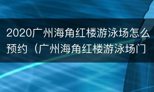 2020广州海角红楼游泳场怎么预约（广州海角红楼游泳场门票）