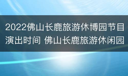 2022佛山长鹿旅游休博园节目演出时间 佛山长鹿旅游休闲园