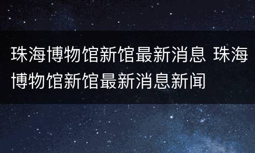 珠海博物馆新馆最新消息 珠海博物馆新馆最新消息新闻