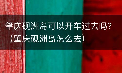 肇庆砚洲岛可以开车过去吗？（肇庆砚洲岛怎么去）
