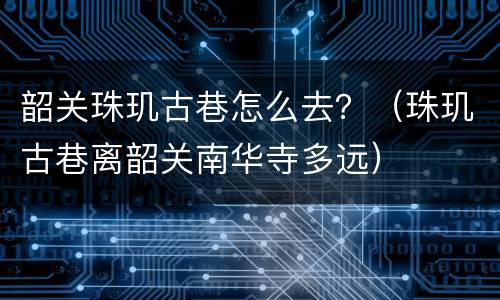 韶关珠玑古巷怎么去？（珠玑古巷离韶关南华寺多远）