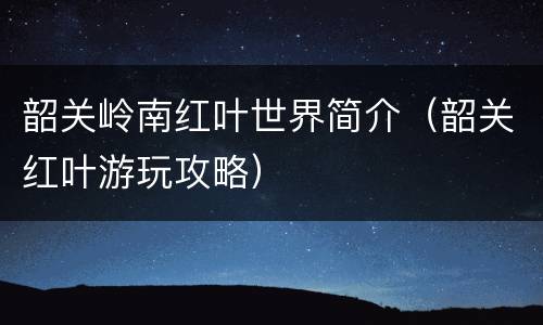 韶关岭南红叶世界简介（韶关红叶游玩攻略）