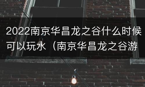 2022南京华昌龙之谷什么时候可以玩水（南京华昌龙之谷游玩攻略）