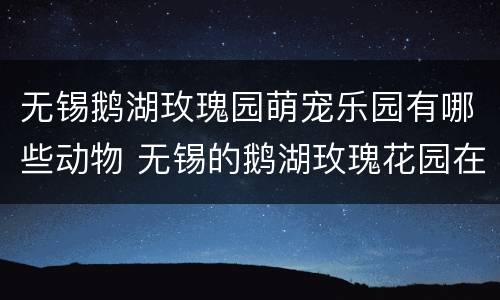 无锡鹅湖玫瑰园萌宠乐园有哪些动物 无锡的鹅湖玫瑰花园在哪里