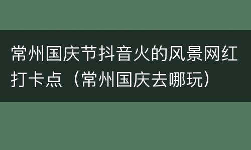 常州国庆节抖音火的风景网红打卡点（常州国庆去哪玩）