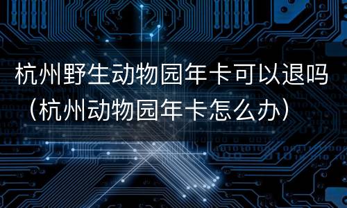 杭州野生动物园年卡可以退吗（杭州动物园年卡怎么办）