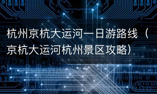 杭州京杭大运河一日游路线（京杭大运河杭州景区攻略）