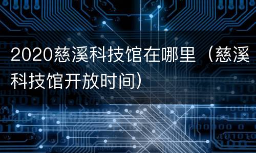 2020慈溪科技馆在哪里（慈溪科技馆开放时间）