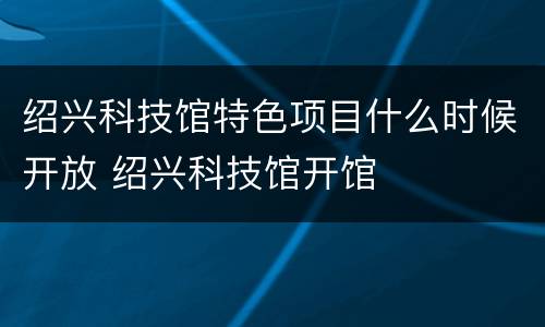 绍兴科技馆特色项目什么时候开放 绍兴科技馆开馆