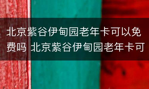 北京紫谷伊甸园老年卡可以免费吗 北京紫谷伊甸园老年卡可以免费吗现在