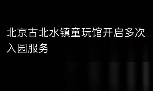 北京古北水镇童玩馆开启多次入园服务