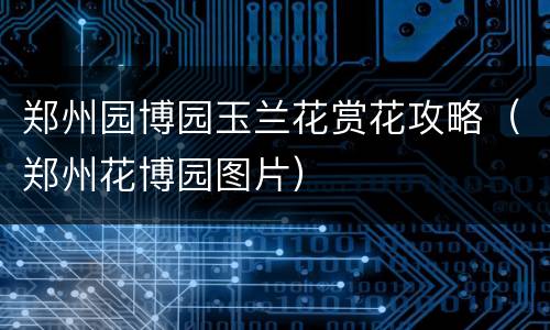 郑州园博园玉兰花赏花攻略（郑州花博园图片）