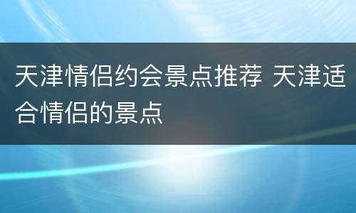 天津情侣约会景点推荐 天津适合情侣的景点