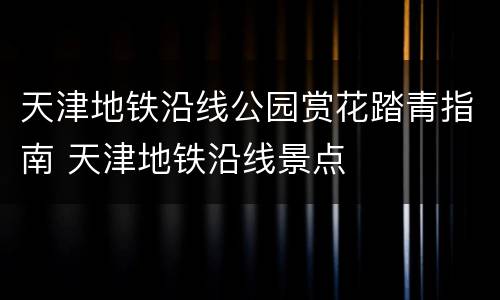 天津地铁沿线公园赏花踏青指南 天津地铁沿线景点