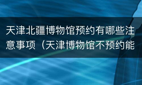 天津北疆博物馆预约有哪些注意事项（天津博物馆不预约能进去吗）