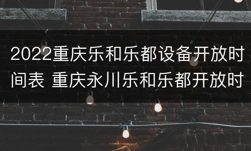 2022重庆乐和乐都设备开放时间表 重庆永川乐和乐都开放时间