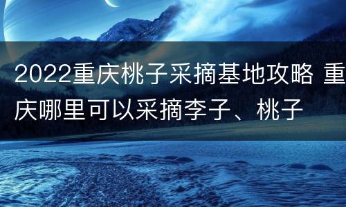 2022重庆桃子采摘基地攻略 重庆哪里可以采摘李子、桃子