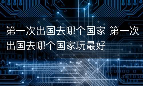 第一次出国去哪个国家 第一次出国去哪个国家玩最好