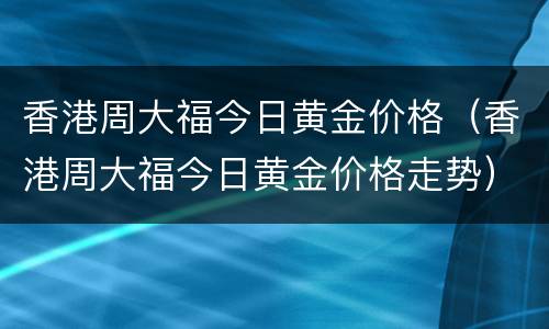 香港周大福今日黄金价格（香港周大福今日黄金价格走势）